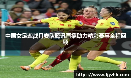 中国女足迎战丹麦队腾讯直播助力精彩赛事全程回顾