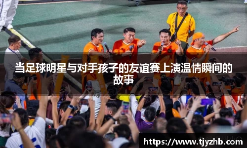 当足球明星与对手孩子的友谊赛上演温情瞬间的故事