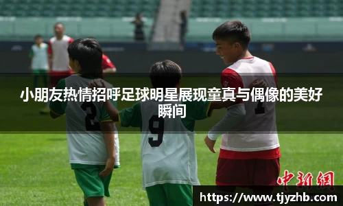 小朋友热情招呼足球明星展现童真与偶像的美好瞬间